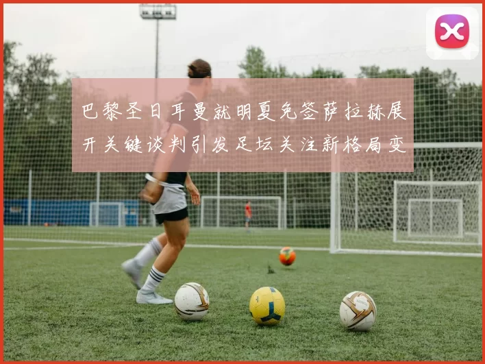 巴黎圣日耳曼就明夏免签萨拉赫展开关键谈判引发足坛关注新格局变