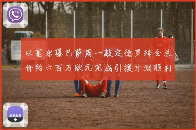 以塞尔曝巴萨周一敲定德罗转会总价约六百万欧元完成引援计划顺利